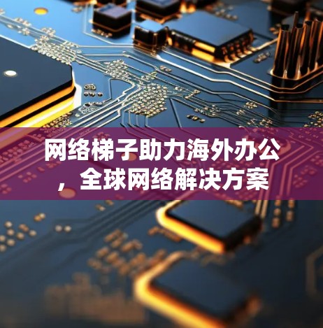 网络梯子助力海外办公，全球网络解决方案