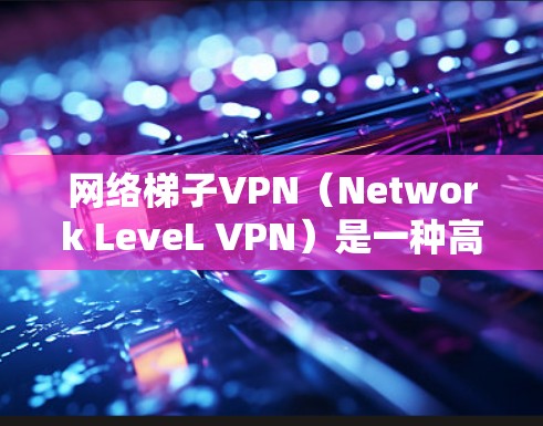 网络梯子VPN（Network LeveL VPN）是一种高级的VPN技术，专为需要高安全性和可靠性的用户设计。以下是关于网络梯子VPN的详细总结