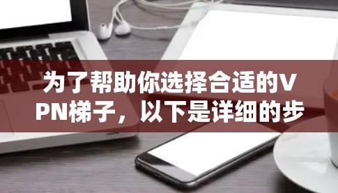 为了帮助你选择合适的VPN梯子，以下是详细的步骤和推荐