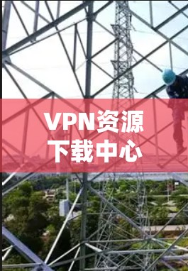 VPN资源下载中心可以帮助您获取大量免费或低质资源，但需要注意以下几点