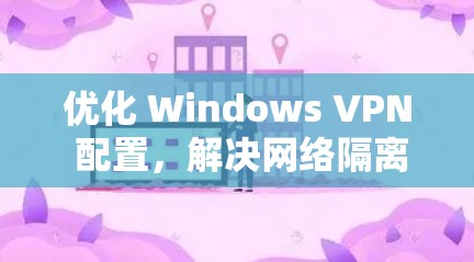 优化 Windows VPN 配置，解决网络隔离问题