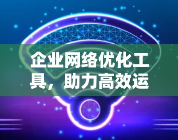 企业网络优化工具，助力高效运营