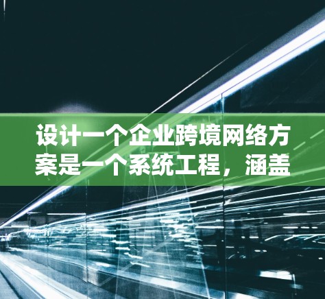 设计一个企业跨境网络方案是一个系统工程，涵盖多个关键环节，需要仔细规划和执行。以下是一个结构化的解决方案，涵盖了从业务范围到合规性的各个方面