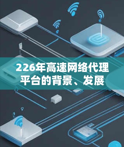 226年高速网络代理平台的背景、发展趋势及未来展望可以从以下几个方面进行分析