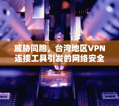 威胁同胞,台湾地区VPN连接工具引发的网络安全危机