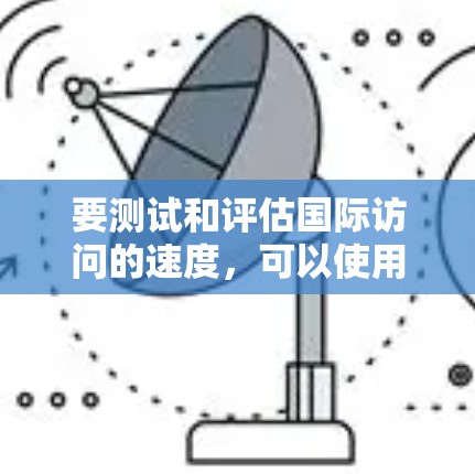 要测试和评估国际访问的速度,可以使用特定的测试工具或方法来收集和分析数据。以下是一些可能的方法和工具建议