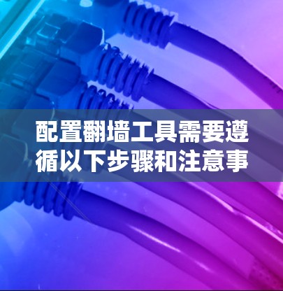 配置翻墙工具需要遵循以下步骤和注意事项