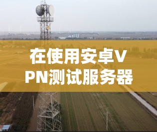 在使用安卓VPN测试服务器速度时,可以按照以下步骤进行操作