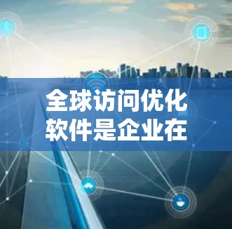 全球访问优化软件是企业在国际市场上有效管理访问策略的工具,帮助企业在资源有限的情况下实现资源高效利用,提升品牌影响力和市场竞争力。以下是该软件的主要功能和应用分析