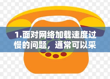 1.面对网络加载速度过慢的问题,通常可以采取以下措施