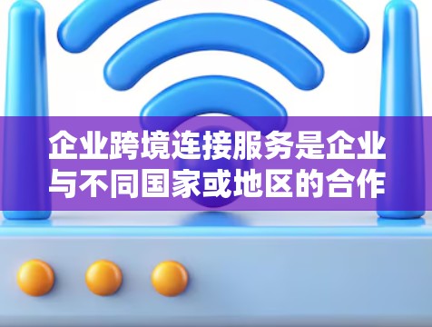 企业跨境连接服务是企业与不同国家或地区的合作伙伴或客户之间进行通信和协作的重要工具。以下是对该服务的详细分析
