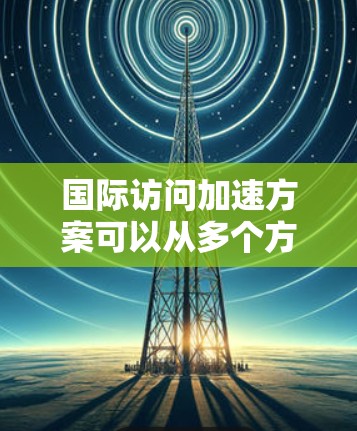 国际访问加速方案可以从多个方面入手，以提高效率，确保访问的质量。以下是一些可能的加速方案