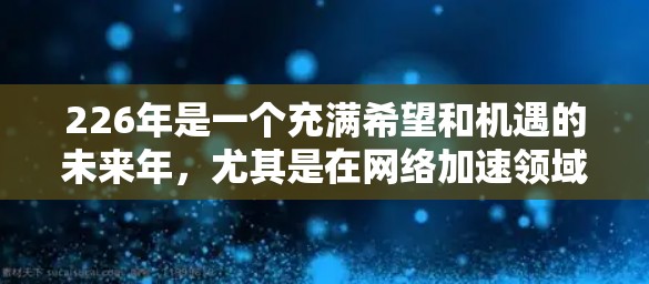 226年是一个充满希望和机遇的未来年,尤其是在网络加速领域。随着技术的不断进步和全球化的加速,国际网络加速平台将更加多元化、智能和高效。以下是一些可能的国际网络加速平台及其特点,供参考 226年是一个充满希望和机遇的未来年,尤其是在网络加速领域。随着技术的不断进步和全球化的加速,国际网络加速平台将更加多元化、智能和高效。以下是一些可能的国际网络加速平台及其特点,供参考