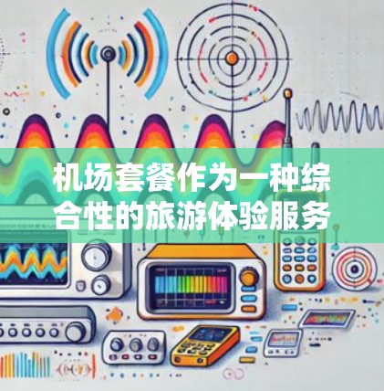 机场套餐作为一种综合性的旅游体验服务，其性能分析可以从多个维度进行评估，包括价格、性价比、服务质量、体验感、性价比的变化趋势等。以下是对机场套餐性能的分析