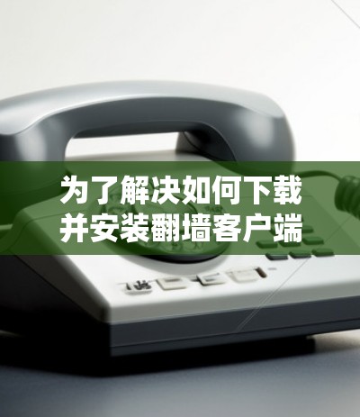 为了解决如何下载并安装翻墙客户端的问题,您可以按照以下步骤进行操作
