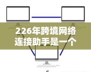 226年跨境网络连接助手是一个旨在连接不同网络设备的工具，专为21世纪的中期设计，旨在提供稳定、智能和高效的网络连接。以下是对该概念的分步解释