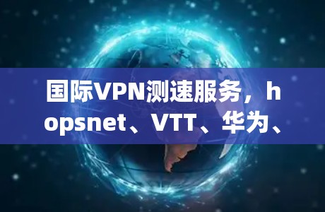 国际VPN测速服务，hopsnet、VTT、华为、TikTok、UPLINK 等国际级服务的高速和稳定