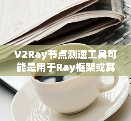 V2Ray节点测速工具可能是用于Ray框架或其扩展版本（如V2Ray）的节点性能监控工具。V2Ray可能是一个特定版本的框架，而节点测速工具则用于监控和优化该框架中的节点性能
