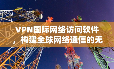 VPN国际网络访问软件，构建全球网络通信的无形安全屏障