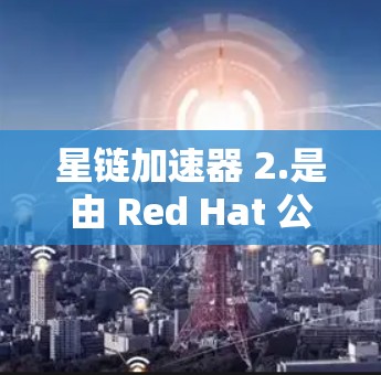 星链加速器 2.是由 Red Hat 公司 开发，旨在为更广泛的用户群体提供更高效的网络加速服务。它主要功能包括