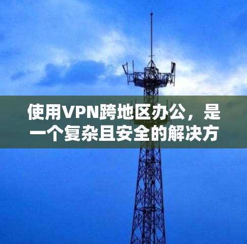 使用VPN跨地区办公，是一个复杂且安全的解决方案，需综合考虑技术、法律、安全等多方面因素。以下是一些实用的步骤和建议，帮助您高效地在跨地区使用VPN