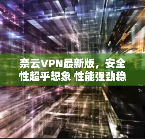 奈云VPN最新版，安全性超乎想象 性能强劲稳定 支持多端设备