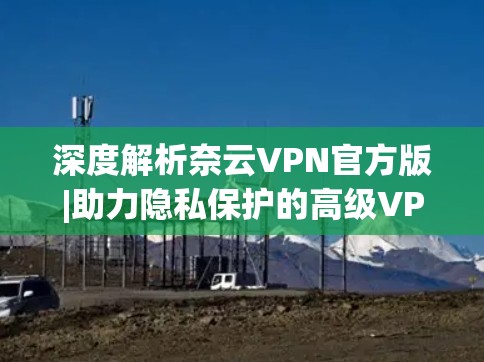 深度解析奈云VPN官方版|助力隐私保护的高级VPN解决方案 深度解析奈云VPN官方版|助力隐私保护的高级VPN解决方案