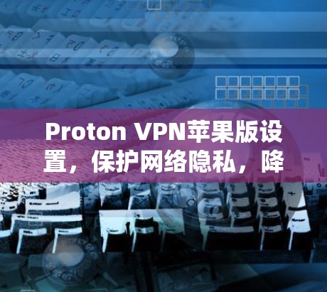 Proton VPN苹果版设置,保护网络隐私,降低网络攻击风险