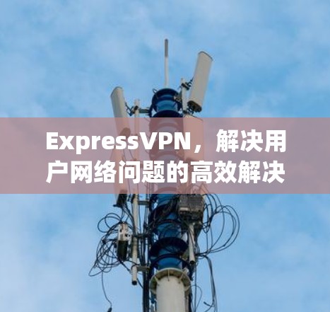 ExpressVPN,解决用户网络问题的高效解决方案