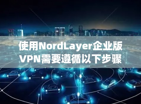 使用NordLayer企业版VPN需要遵循以下步骤