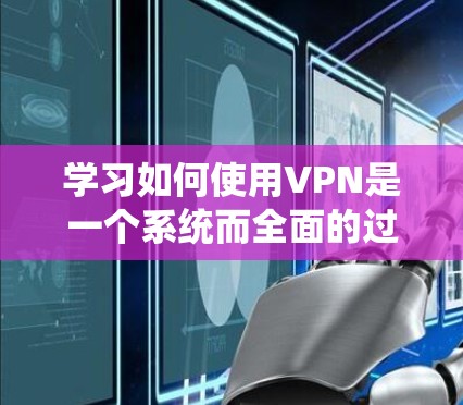 学习如何使用VPN是一个系统而全面的过程,涉及多个方面,从技术设备到网络安全的各个方面。以下是一个有条理的指南,帮助你系统地了解和使用VPN