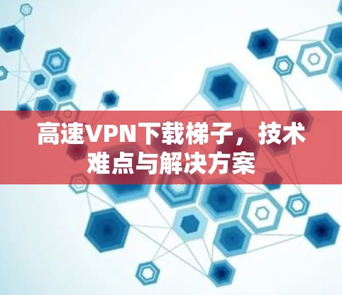 高速VPN下载梯子,技术难点与解决方案 高速VPN下载梯子,技术难点与解决方案