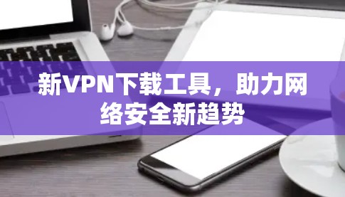 新VPN下载工具,助力网络安全新趋势 新VPN下载工具,助力网络安全新趋势