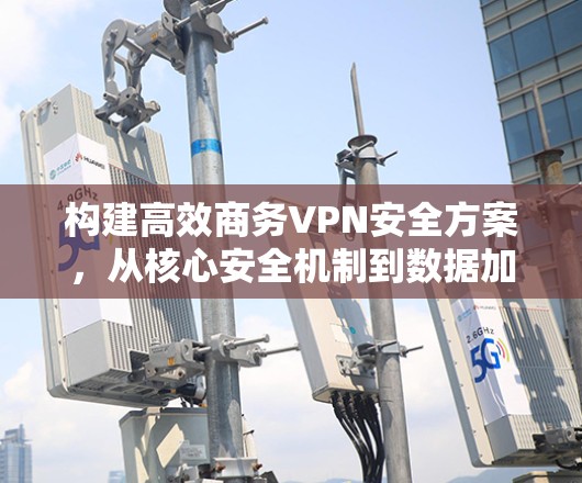 构建高效商务VPN安全方案,从核心安全机制到数据加密与合规管理