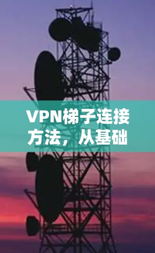 VPN梯子连接方法，从基础到高阶