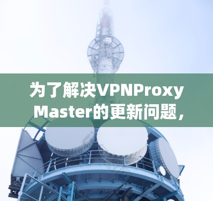 为了解决VPNProxy Master的更新问题，您可以按照以下步骤进行操作