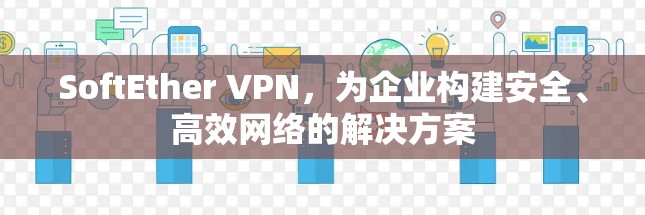 SoftEther VPN,为企业构建安全、高效网络的解决方案 SoftEther VPN,为企业构建安全、高效网络的解决方案