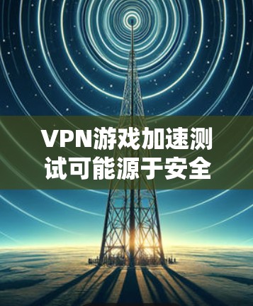 VPN游戏加速测试可能源于安全考虑,但其意义并不明确。以下是对该问题的逐步解释和结论
