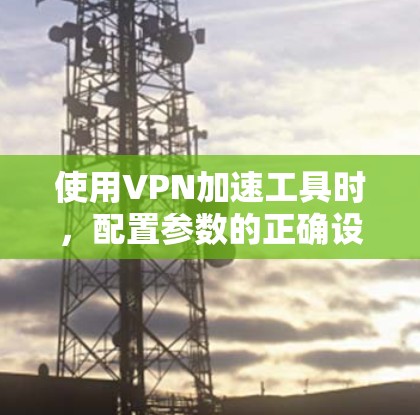 使用VPN加速工具时，配置参数的正确设置对下载效率和服务器性能至关重要。以下是详细的步骤和建议