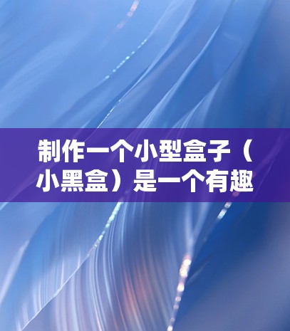 制作一个小型盒子（小黑盒）是一个有趣且实用的项目，适合在不同场合使用，如游戏、创意活动或日常装饰。以下是一个详细的教程，帮助你完成一个小黑盒