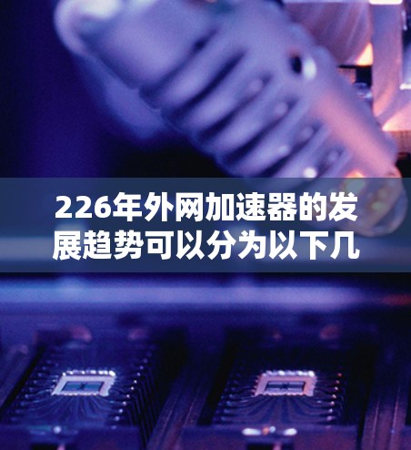 226年外网加速器的发展趋势可以分为以下几个方面,每个方面都将为读者提供有价值的信息