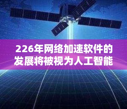 226年网络加速软件的发展将被视为人工智能（AI）隐私保护和智能化技术的深度融合。以下是对这一领域的详细分析