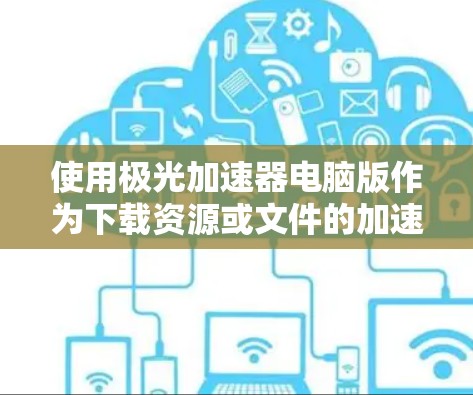使用极光加速器电脑版作为下载资源或文件的加速工具,以下是详细的步骤和注意事项