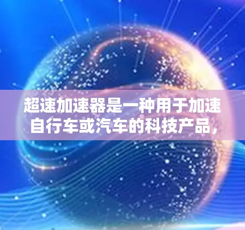 超速加速器是一种用于加速自行车或汽车的科技产品,通常用于短距离、快速移动场景中。它通过科技技术提升骑行时的加速速度,帮助用户在有限时间内完成较长的行程。以下是关于超速加速器的评测和体验 超速加速器是一种用于加速自行车或汽车的科技产品,通常用于短距离、快速移动场景中。它通过科技技术提升骑行时的加速速度,帮助用户在有限时间内完成较长的行程。以下是关于超速加速器的评测和体验