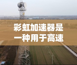 彩虹加速器是一种用于高速列车控制系统,通过实时测速确保列车稳定运行。以下是其线路测速的详细步骤