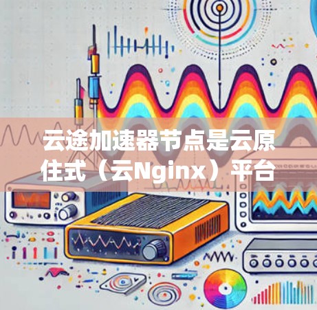 云途加速器节点是云原住式（云Nginx）平台上的加速器组件，主要用于提升数据处理和传输效率。以下是对云途加速器节点的详细推荐和使用指南