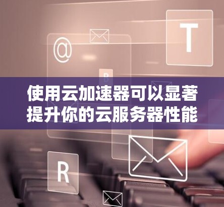 使用云加速器可以显著提升你的云服务器性能，以下是详细的步骤指南