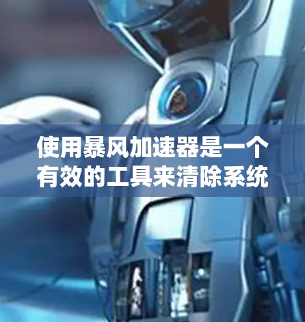 使用暴风加速器是一个有效的工具来清除系统中的垃圾文件,提高系统性能。以下是详细的使用步骤和注意事项