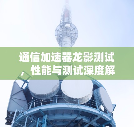 通信加速器龙影测试，性能与测试深度解析