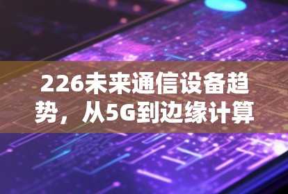226未来通信设备趋势，从5G到边缘计算的未来挑战与机遇